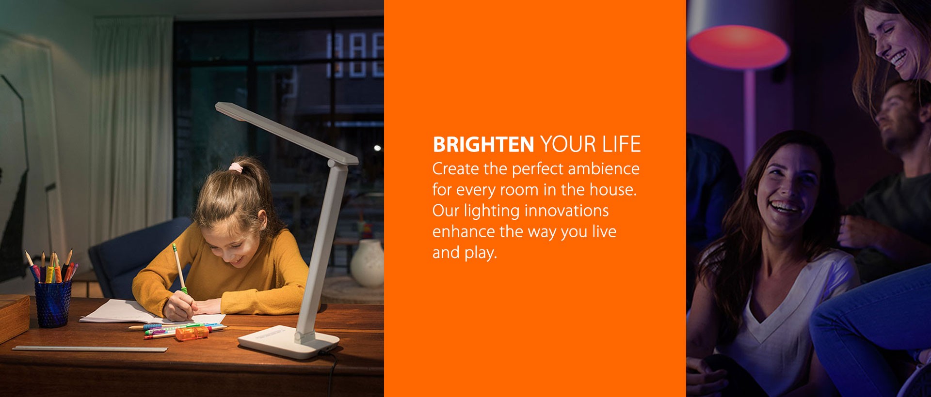 Create the perfect ambience  for every room in the house.  Our lighting innovations  enhance the way you live  and play.
